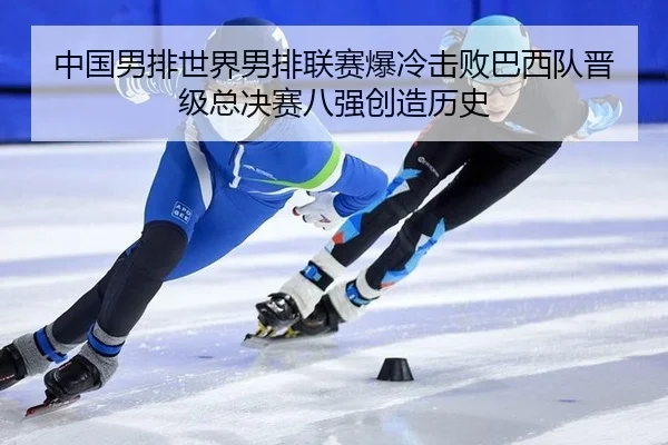 中国男排世界男排联赛爆冷击败巴西队晋级总决赛八强创造历史